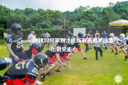 中卫团建如何策划才能既有高度又接地气出彩又走心